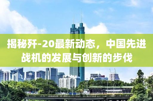 揭秘殲-20最新動(dòng)態(tài)，中國先進(jìn)戰(zhàn)機(jī)的發(fā)展與創(chuàng)新的步伐