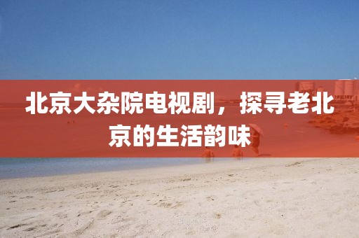北京大雜院電視劇，探尋老北京的生活韻味