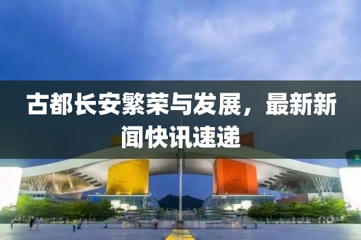 古都長(zhǎng)安繁榮與發(fā)展，最新新聞快訊速遞