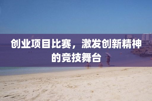 創(chuàng)業(yè)項目比賽，激發(fā)創(chuàng)新精神的競技舞臺