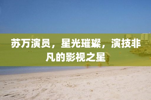 蘇萬演員，星光璀璨，演技非凡的影視之星