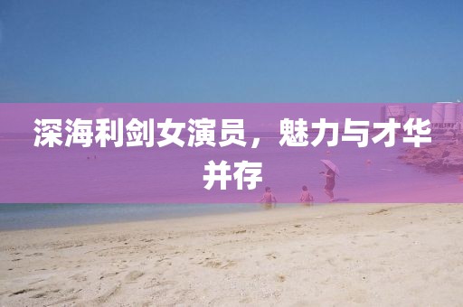 深海利劍女演員，魅力與才華并存