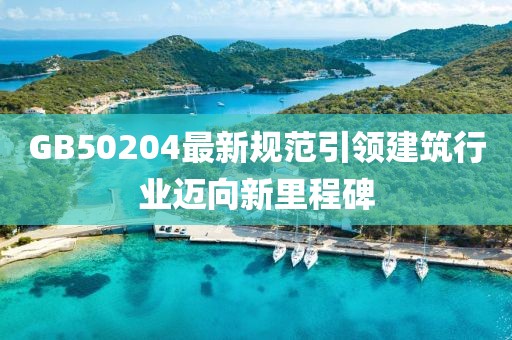GB50204最新規(guī)范引領(lǐng)建筑行業(yè)邁向新里程碑