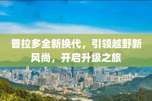 普拉多全新?lián)Q代，引領越野新風尚，開啟升級之旅