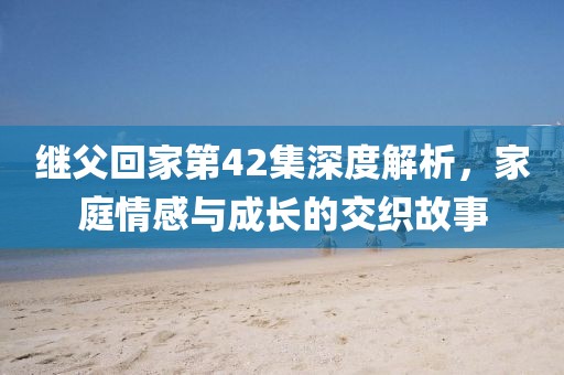 繼父回家第42集深度解析，家庭情感與成長的交織故事