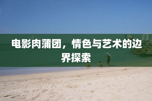 電影肉蒲團(tuán)，情色與藝術(shù)的邊界探索