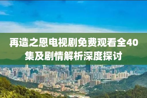 再造之恩電視劇免費觀看全40集及劇情解析深度探討