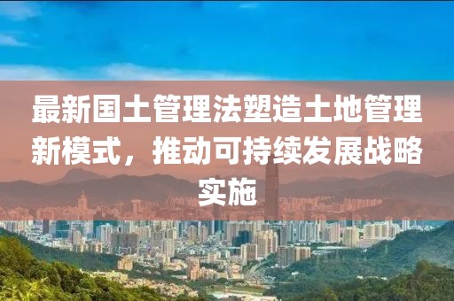 最新國土管理法塑造土地管理新模式，推動可持續(xù)發(fā)展戰(zhàn)略實施