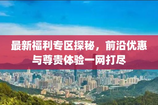 最新福利專區(qū)探秘，前沿優(yōu)惠與尊貴體驗一網(wǎng)打盡