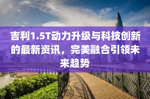 吉利1.5T動力升級與科技創(chuàng)新的最新資訊，完美融合引領(lǐng)未來趨勢