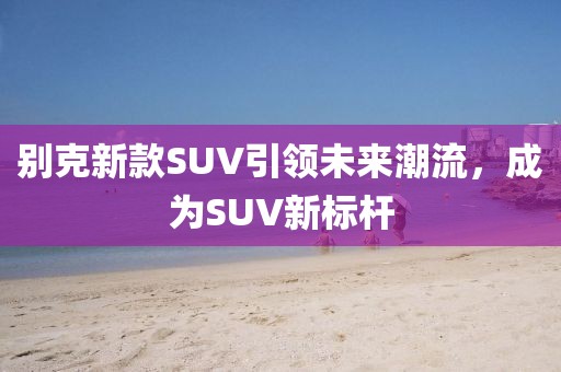 別克新款SUV引領(lǐng)未來潮流，成為SUV新標(biāo)桿