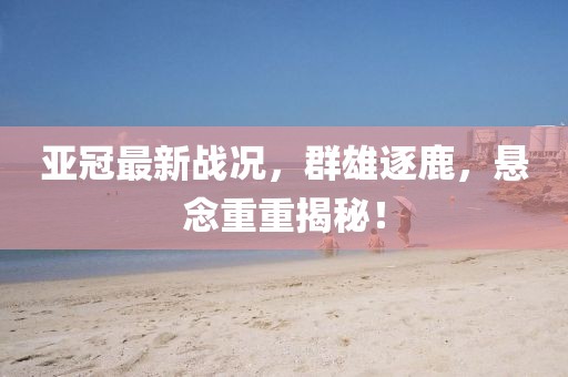 亞冠最新戰(zhàn)況，群雄逐鹿，懸念重重揭秘！