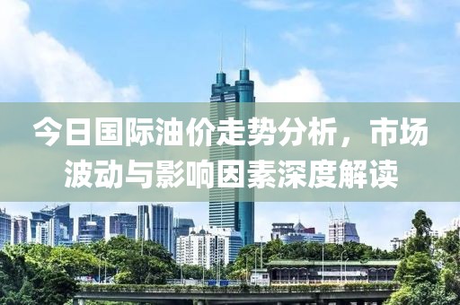 今日國際油價(jià)走勢分析，市場波動與影響因素深度解讀