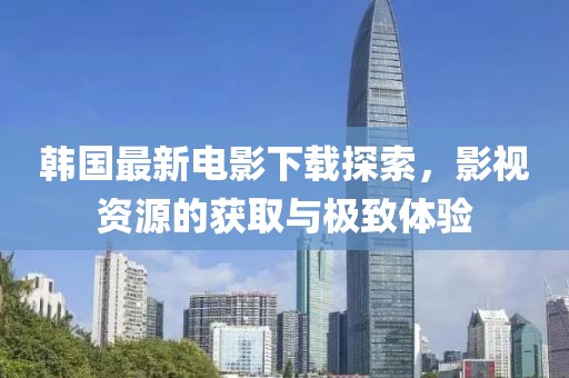 韓國(guó)最新電影下載探索，影視資源的獲取與極致體驗(yàn)