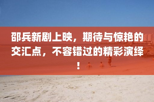 邵兵新劇上映，期待與驚艷的交匯點，不容錯過的精彩演繹！
