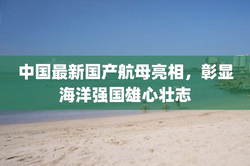 中國最新國產(chǎn)航母亮相，彰顯海洋強國雄心壯志