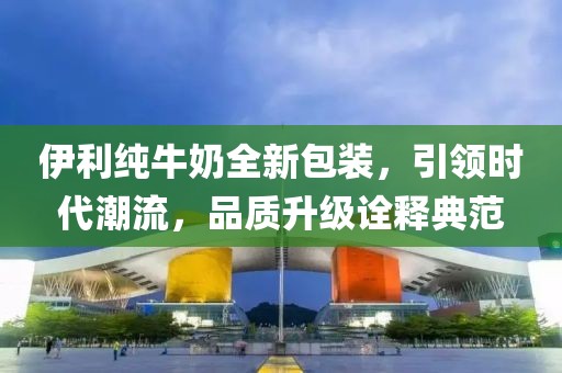 伊利純牛奶全新包裝，引領(lǐng)時(shí)代潮流，品質(zhì)升級(jí)詮釋典范