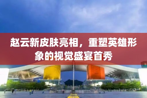 趙云新皮膚亮相，重塑英雄形象的視覺盛宴首秀