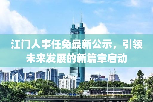 江門人事任免最新公示，引領(lǐng)未來發(fā)展的新篇章啟動