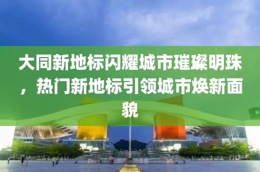大同新地標(biāo)閃耀城市璀璨明珠，熱門新地標(biāo)引領(lǐng)城市煥新面貌