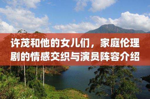 許茂和他的女兒們，家庭倫理劇的情感交織與演員陣容介紹