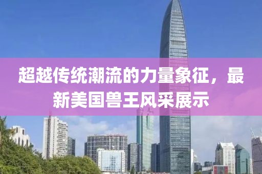 超越傳統(tǒng)潮流的力量象征，最新美國獸王風(fēng)采展示