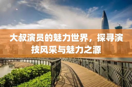 大叔演員的魅力世界，探尋演技風(fēng)采與魅力之源