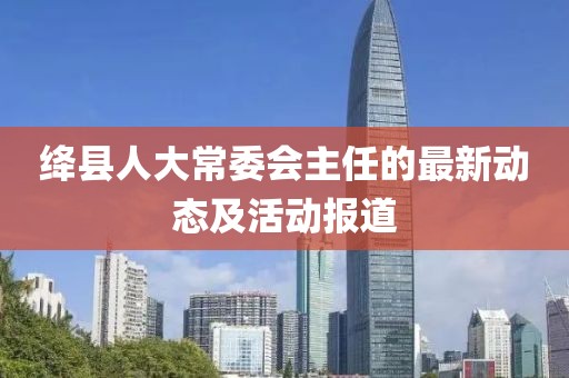絳縣人大常委會主任的最新動態(tài)及活動報道