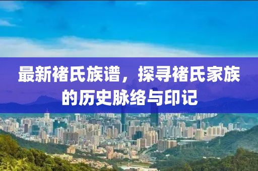最新褚氏族譜，探尋褚氏家族的歷史脈絡(luò)與印記