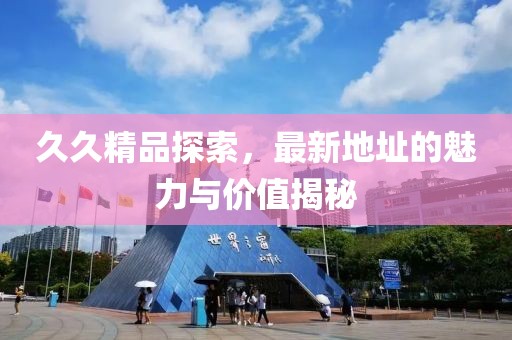 久久精品探索，最新地址的魅力與價值揭秘