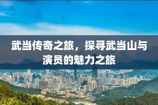 武當傳奇之旅，探尋武當山與演員的魅力之旅