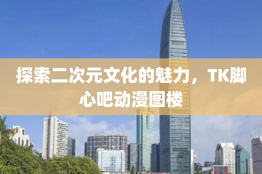 探索二次元文化的魅力，TK腳心吧動(dòng)漫圖樓