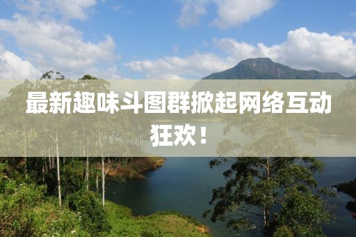 最新趣味斗圖群掀起網(wǎng)絡(luò)互動狂歡！