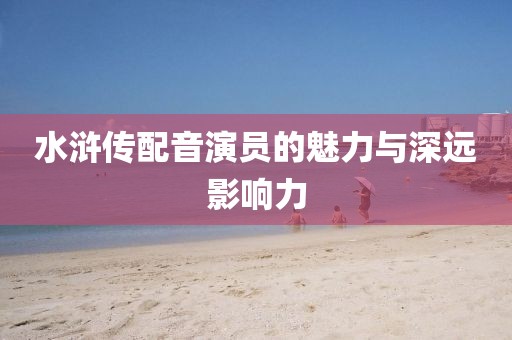 水滸傳配音演員的魅力與深遠影響力
