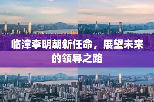 臨漳李明朝新任命，展望未來的領(lǐng)導(dǎo)之路