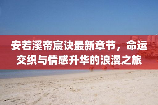 安若溪帝宸訣最新章節(jié)，命運(yùn)交織與情感升華的浪漫之旅