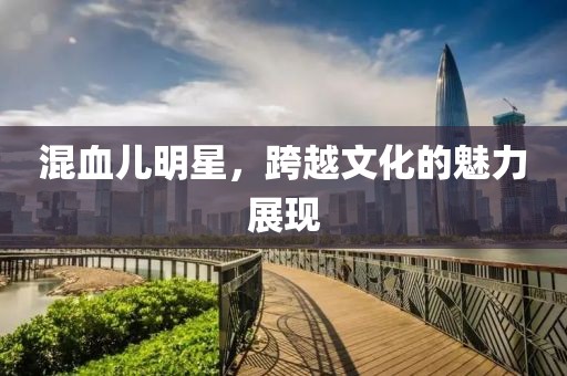 混血兒明星，跨越文化的魅力展現(xiàn)