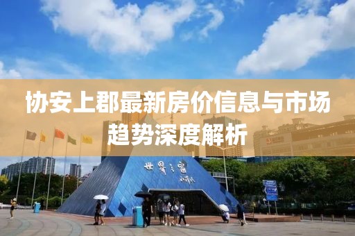 協(xié)安上郡最新房價(jià)信息與市場趨勢深度解析