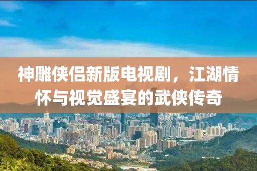 神雕俠侶新版電視劇，江湖情懷與視覺盛宴的武俠傳奇