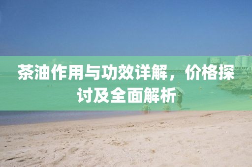 茶油作用與功效詳解，價(jià)格探討及全面解析