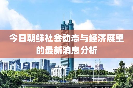 今日朝鮮社會動態(tài)與經(jīng)濟展望的最新消息分析