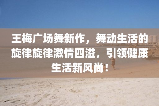 王梅廣場舞新作，舞動生活的旋律旋律激情四溢，引領(lǐng)健康生活新風尚！