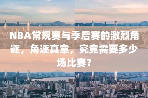NBA常規(guī)賽與季后賽的激烈角逐，角逐真章，究竟需要多少場(chǎng)比賽？