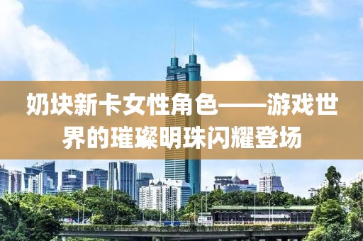 奶塊新卡女性角色——游戲世界的璀璨明珠閃耀登場(chǎng)