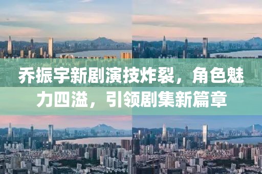 喬振宇新劇演技炸裂，角色魅力四溢，引領(lǐng)劇集新篇章