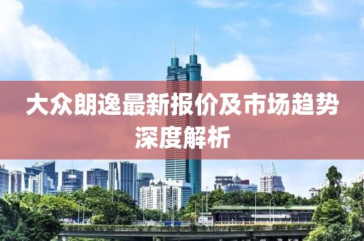 大眾朗逸最新報(bào)價(jià)及市場(chǎng)趨勢(shì)深度解析