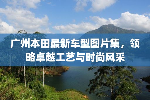 廣州本田最新車型圖片集，領(lǐng)略卓越工藝與時(shí)尚風(fēng)采