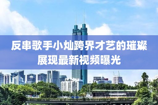反串歌手小燦跨界才藝的璀璨展現(xiàn)最新視頻曝光