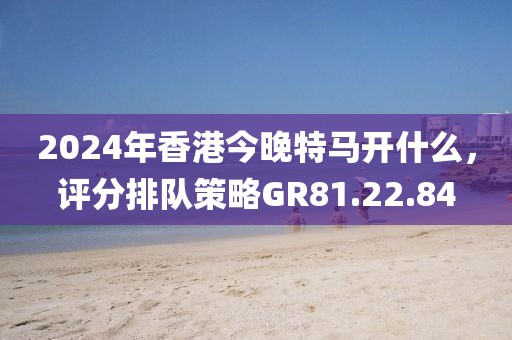 2024年香港今晚特馬開什么，評分排隊策略GR81.22.84