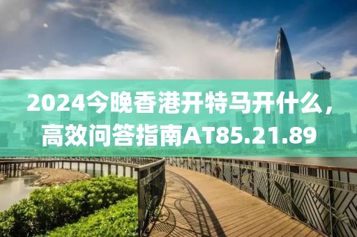 2024今晚香港開特馬開什么，高效問答指南AT85.21.89
